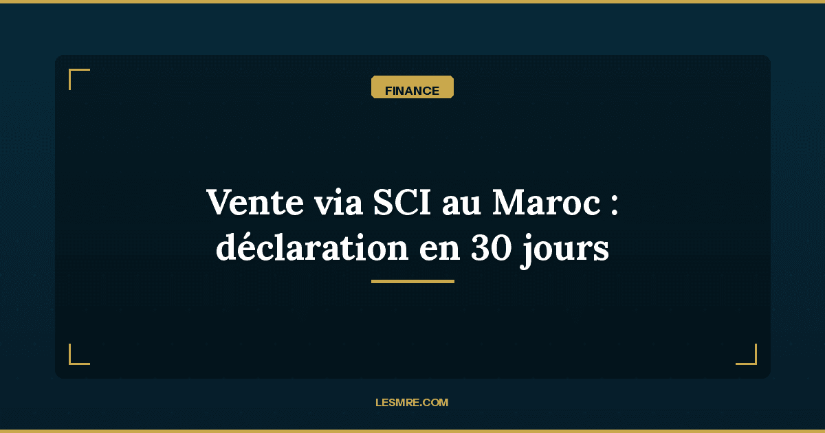 Vente immobilière via SCI au Maroc : la nouvelle déclaration en 30 jours que les MRE doivent connaître